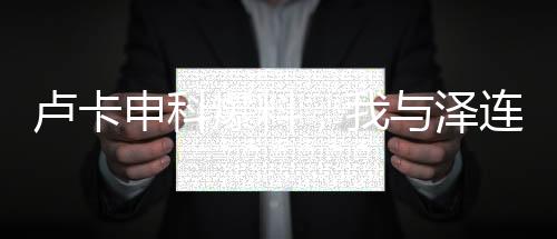 卢卡申科爆料，我与泽连斯基曾情同父子