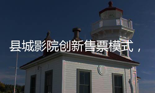 县城影院创新售票模式，无座票开售，观众观影体验再升级
