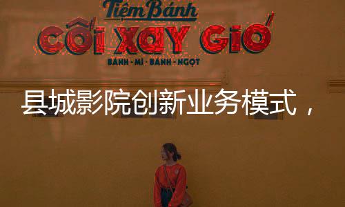 县城影院创新业务模式，开卖无座票，打造全方位观影体验