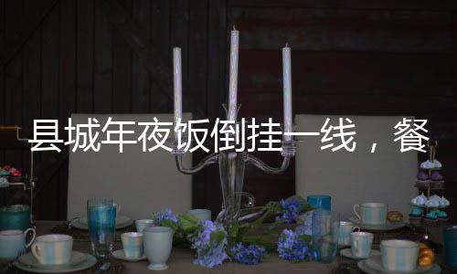 县城年夜饭倒挂一线，餐饮市场的新现象与解读