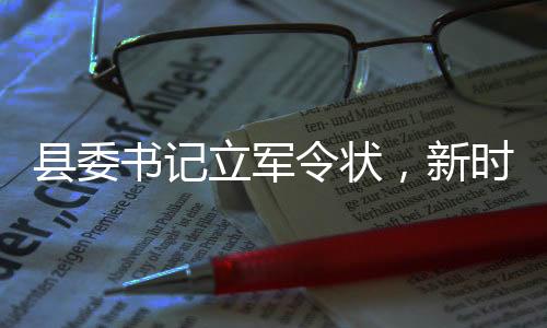 县委书记立军令状，新时代的责任与担当