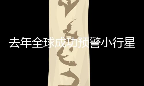 去年全球成功预警小行星撞地球，四次保卫地球安全事件回顾