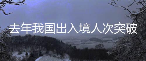 去年我国出入境人次突破6亿大关，出入境服务的繁荣与挑战