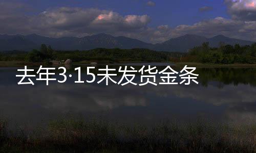 去年3·15未发货金条后续报道，补偿承诺未能如期兑现引发关注