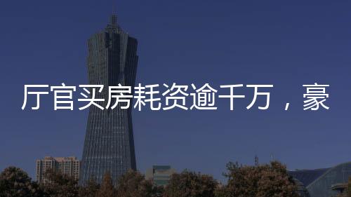 厅官买房耗资逾千万，豪华装修细节曝光