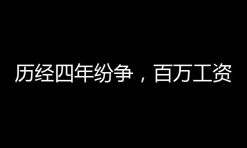 历经四年纷争，百万工资拖欠终得解决，缴税32万7展现诚信风采