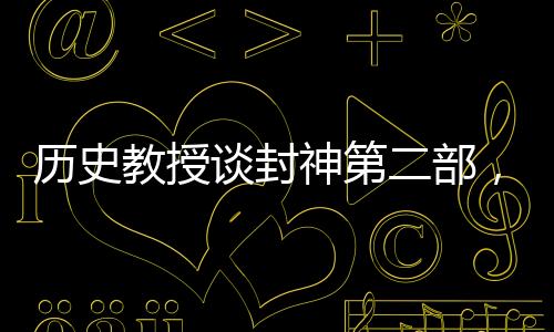 历史教授谈封神第二部，深度解读古代神话与现代文化交融的魅力
