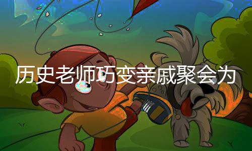 历史老师巧变亲戚聚会为考试现场——创新与融合的教育理念显现威力