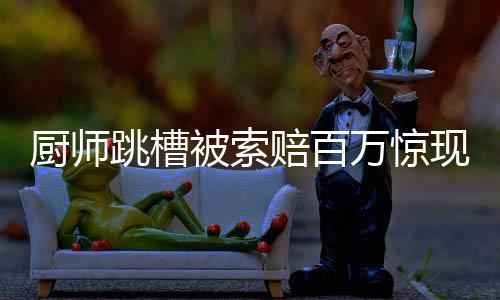 厨师跳槽被索赔百万惊现法律疑难重重