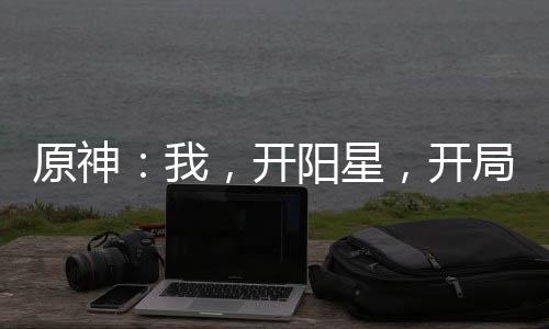 原神：我，开阳星，开局爆杀公子