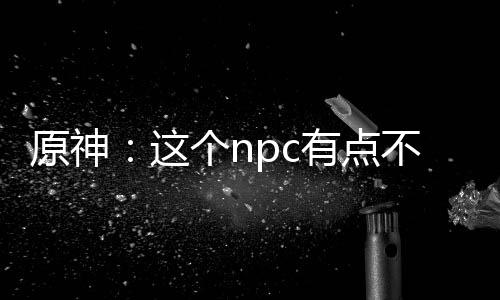 原神：这个npc有点不对劲！