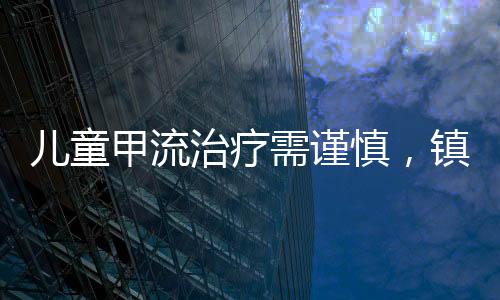 儿童甲流治疗需谨慎，镇咳药使用需特别关注