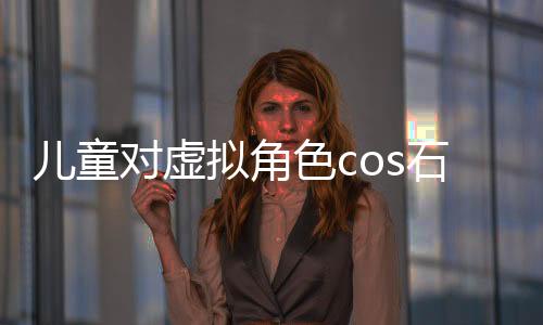 儿童对虚拟角色cos石矶的误解与真实认知探讨