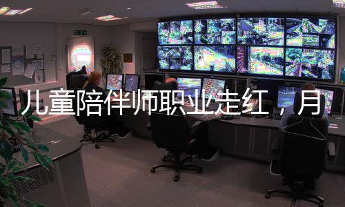 儿童陪伴师职业走红，月薪高达4.5万元，新型教育业态崛起