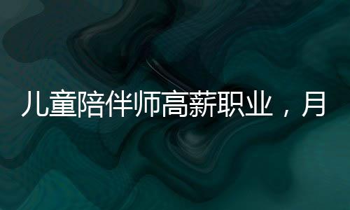 儿童陪伴师高薪职业，月入达4.5万元引发社会热议
