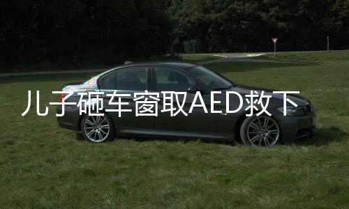儿子砸车窗取AED救下心梗父亲——一场生命的较量