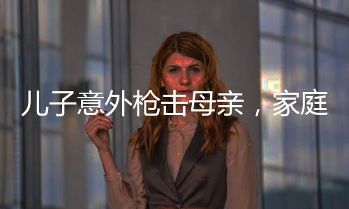 儿子意外枪击母亲，家庭悲剧震惊社会
