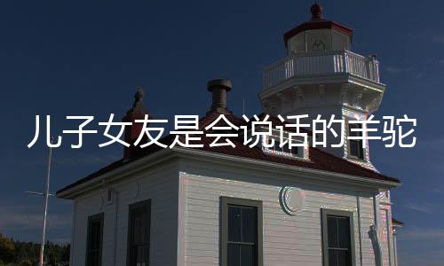 儿子女友是会说话的羊驼，一场超乎想象的奇特缘分还有救吗？