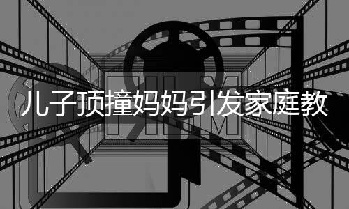 儿子顶撞妈妈引发家庭教育思考，父亲的智慧引导显现重要价值