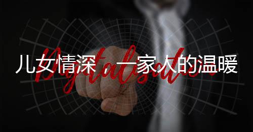 儿女情深，一家人的温暖牵手时光——父女亲情下的真挚爱意传递