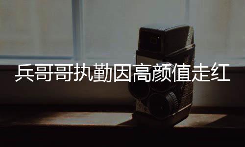 兵哥哥执勤因高颜值走红网络，颜值背后的责任与担当