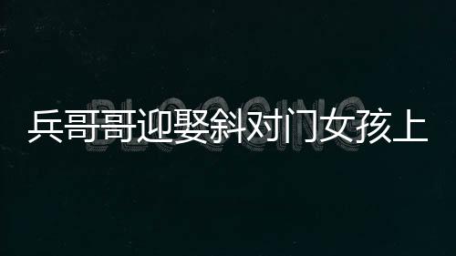 兵哥哥迎娶斜对门女孩上演超快迎亲，爱情的力量创造美好瞬间