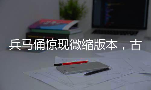 兵马俑惊现微缩版本，古文化与现代工艺的完美结合