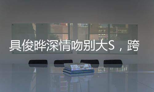 具俊晔深情吻别大S，跨越时空的爱恋告别