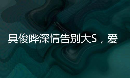 具俊晔深情告别大S，爱情落幕，友谊长存