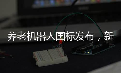 养老机器人国标发布，新标准引领养老科技新发展