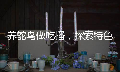 养鸵鸟做吃播，探索特色养殖与美食直播新领域