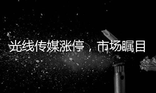 光线传媒涨停，市场瞩目下的传媒巨头走势解析