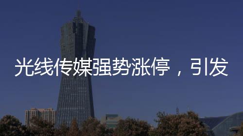 光线传媒强势涨停，引发市场热议