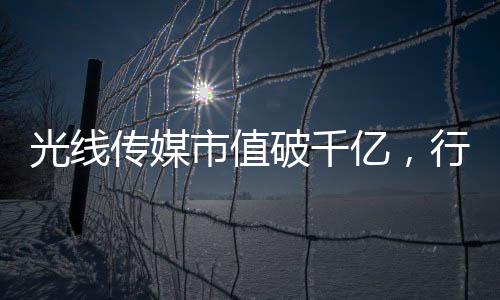 光线传媒市值破千亿，行业巨头的新里程碑