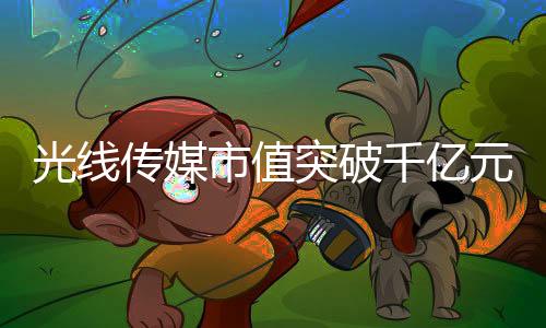 光线传媒市值突破千亿元大关，传媒巨头的新里程碑