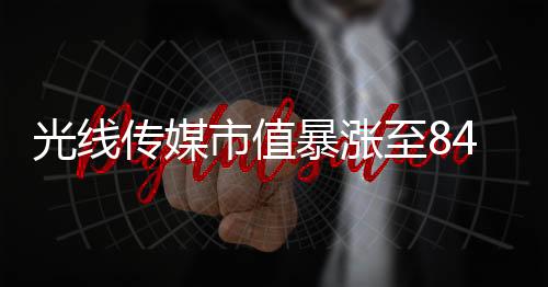 光线传媒市值暴涨至849亿元，传媒巨头迎来发展新纪元