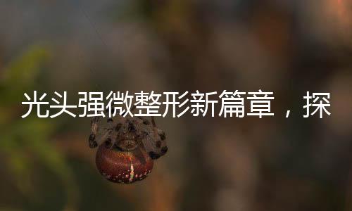 光头强微整形新篇章，探索改变与自信的崛起