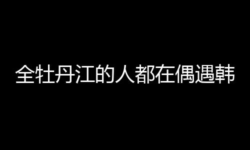 全牡丹江的人都在偶遇韩庚卢靖姗，城市热点的背后故事