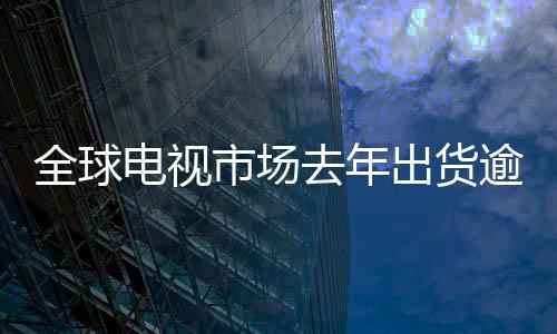 全球电视市场去年出货逾2亿台——电视行业的回顾与未来展望