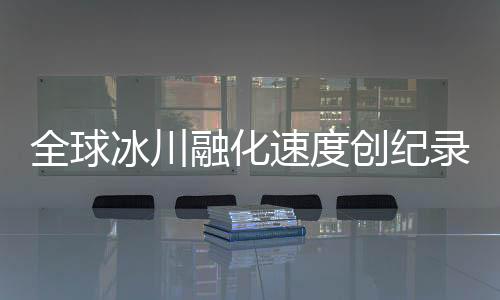 全球冰川融化速度创纪录，危机逼近，人类行动刻不容缓