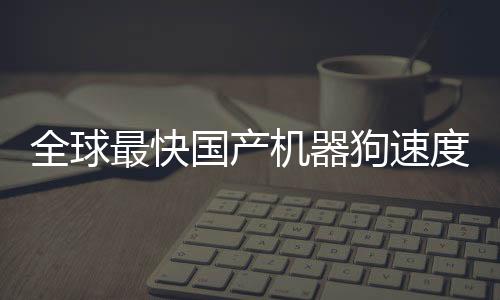 全球最快国产机器狗速度突破，跑速达10米每秒