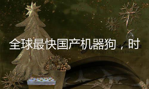 全球最快国产机器狗，时速高达十米创造新里程碑