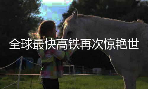 全球最快高铁再次惊艳世界