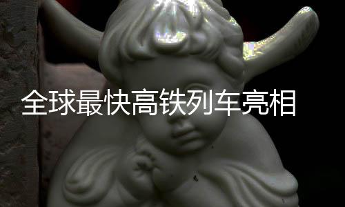 全球最快高铁列车亮相 时速400公里我国100%自研