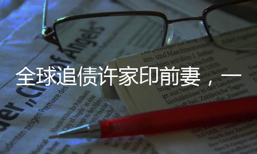 全球追债许家印前妻，一场错综复杂的财富纠纷