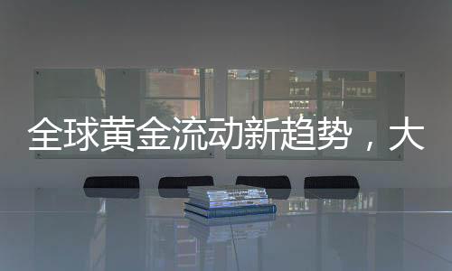全球黄金流动新趋势，大量黄金持续涌入美国