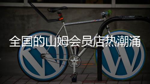 全国的山姆会员店热潮涌动，顾客爆满现象揭秘