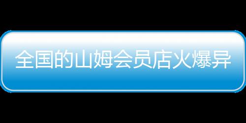 全国的山姆会员店火爆异常，一度出现人山人海的现象