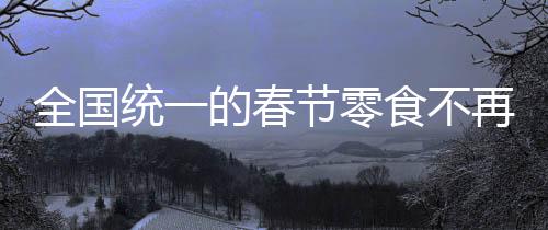 全国统一的春节零食不再受欢迎，变迁中的春节食品文化探讨