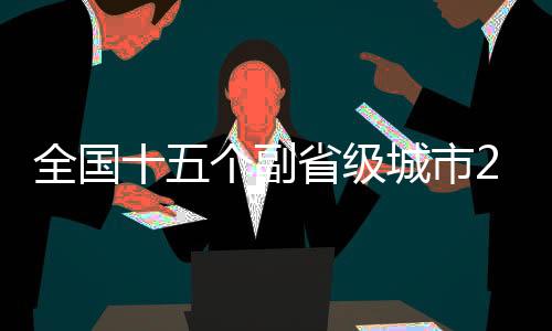 全国十五个副省级城市2024年GDP数据全景出炉